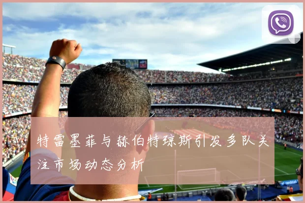 特雷墨菲与赫伯特琼斯引发多队关注市场动态分析