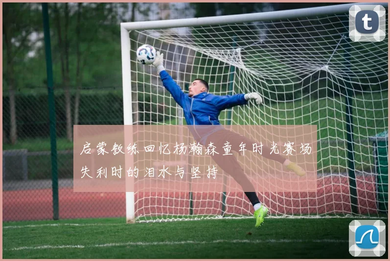 启蒙教练回忆杨瀚森童年时光赛场失利时的泪水与坚持