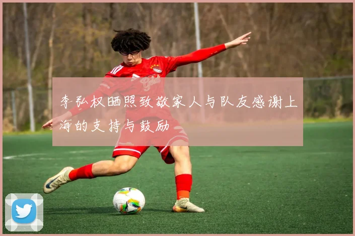 李弘权晒照致敬家人与队友感谢上海的支持与鼓励