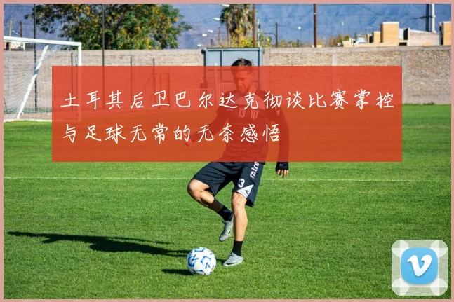 土耳其后卫巴尔达克彻谈比赛掌控与足球无常的无奈感悟