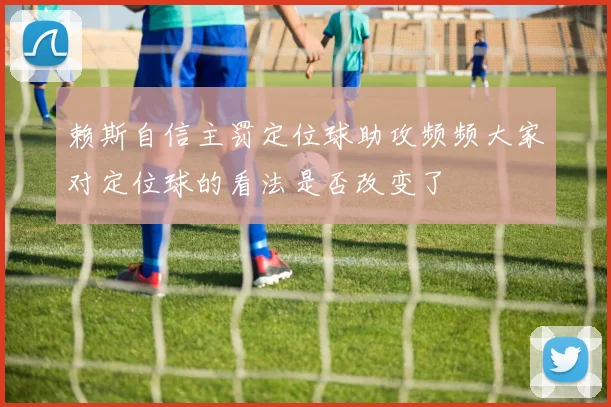 赖斯自信主罚定位球助攻频频大家对定位球的看法是否改变了