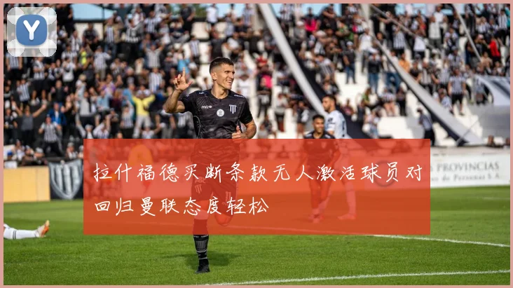 拉什福德买断条款无人激活球员对回归曼联态度轻松