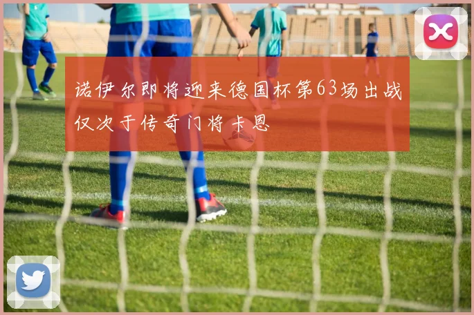 诺伊尔即将迎来德国杯第63场出战仅次于传奇门将卡恩