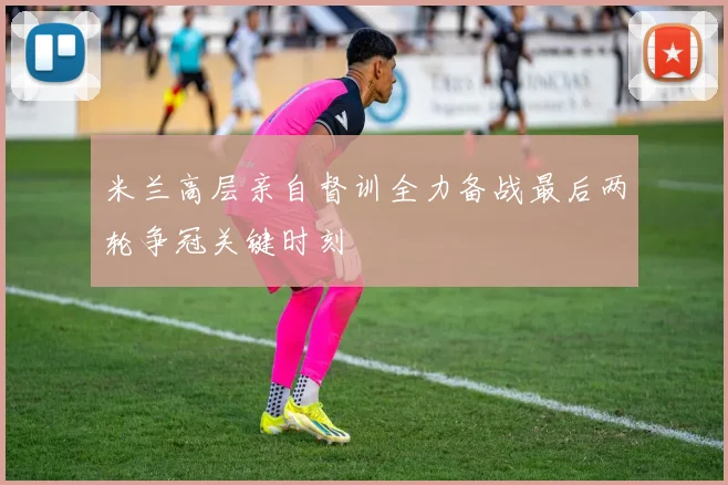 米兰高层亲自督训全力备战最后两轮争冠关键时刻