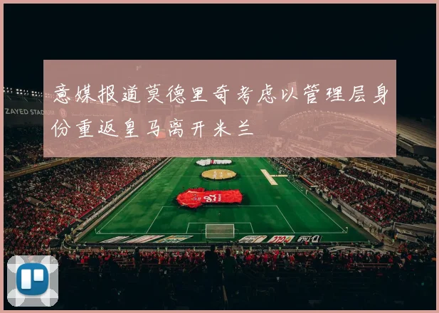 意媒报道莫德里奇考虑以管理层身份重返皇马离开米兰