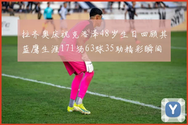 拉齐奥庆祝克洛泽48岁生日回顾其蓝鹰生涯171场63球35助精彩瞬间