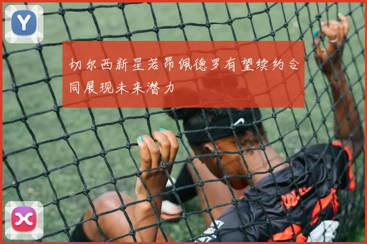 切尔西新星若昂佩德罗有望续约合同展现未来潜力