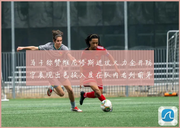 马卡称赞维尼修斯进攻火力全开防守表现出色投入度在队内名列前茅