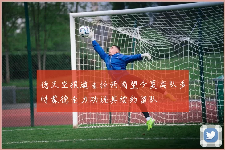德天空报道吉拉西渴望今夏离队多特蒙德全力劝说其续约留队
