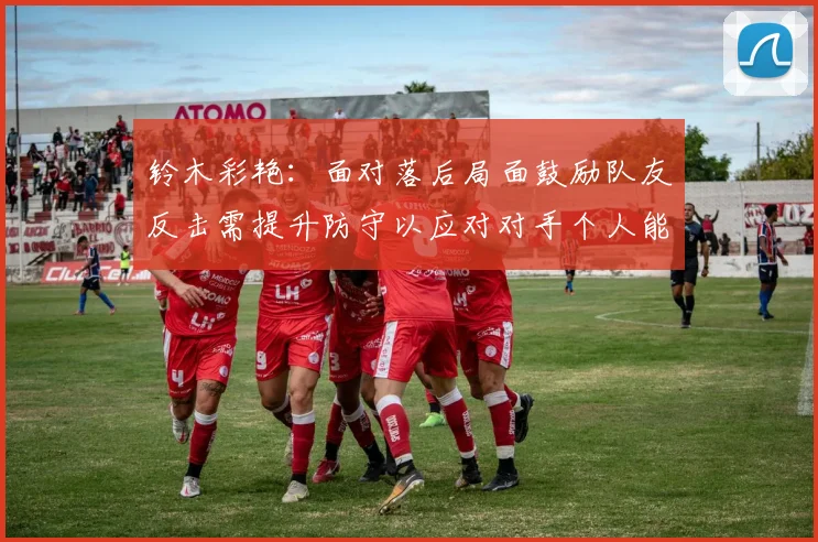 铃木彩艳：面对落后局面鼓励队友反击需提升防守以应对对手个人能力