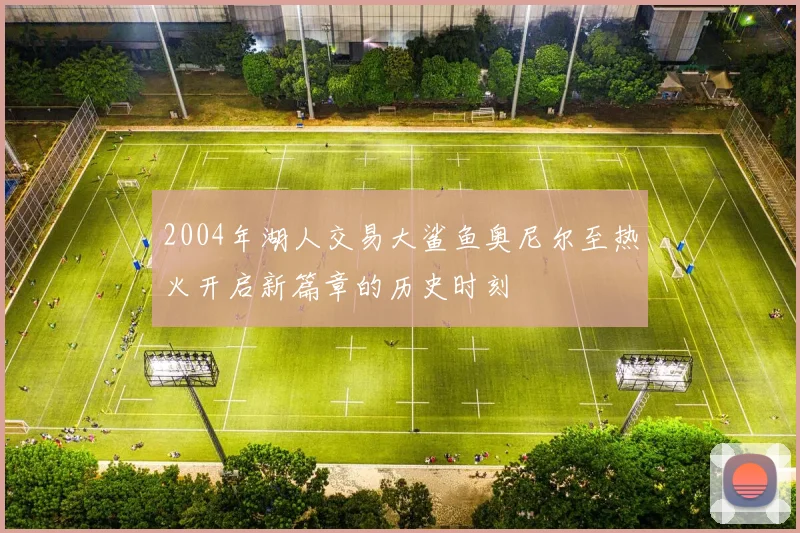 2004年湖人交易大鲨鱼奥尼尔至热火开启新篇章的历史时刻