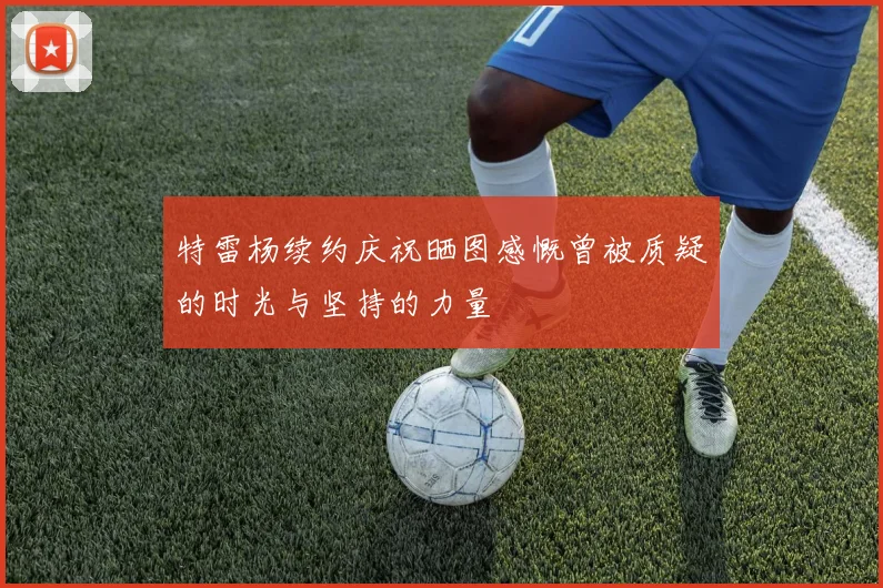 特雷杨续约庆祝晒图感慨曾被质疑的时光与坚持的力量