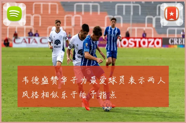 韦德盛赞华子为最爱球员表示两人风格相似乐于给予指点
