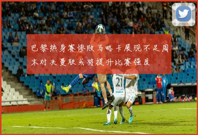 巴黎热身赛惨败马略卡展现不足周末对决曼联或将提升比赛强度