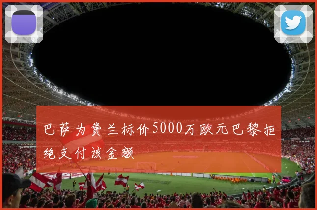 巴萨为费兰标价5000万欧元巴黎拒绝支付该金额