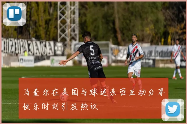 马奎尔在美国与球迷亲密互动分享快乐时刻引发热议