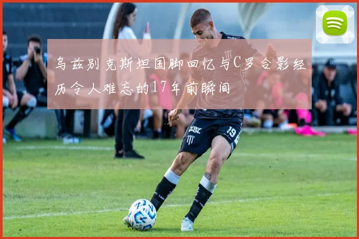 乌兹别克斯坦国脚回忆与C罗合影经历令人难忘的17年前瞬间