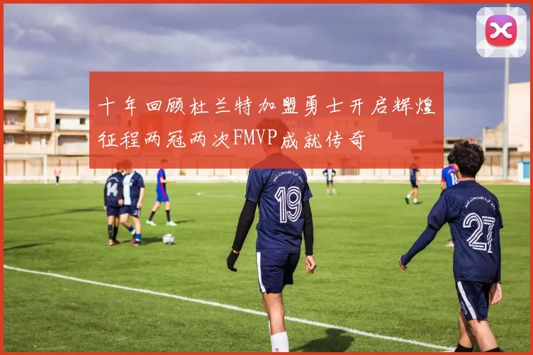 十年回顾杜兰特加盟勇士开启辉煌征程两冠两次FMVP成就传奇
