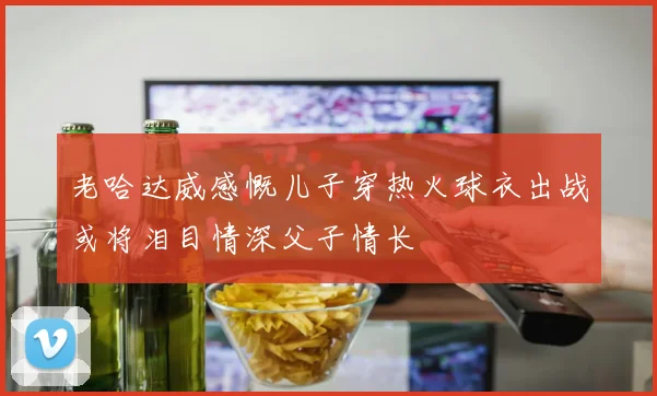 老哈达威感慨儿子穿热火球衣出战或将泪目情深父子情长