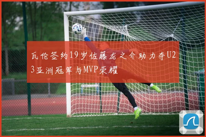 瓦伦签约19岁佐藤龙之介助力夺U23亚洲冠军与MVP荣耀
