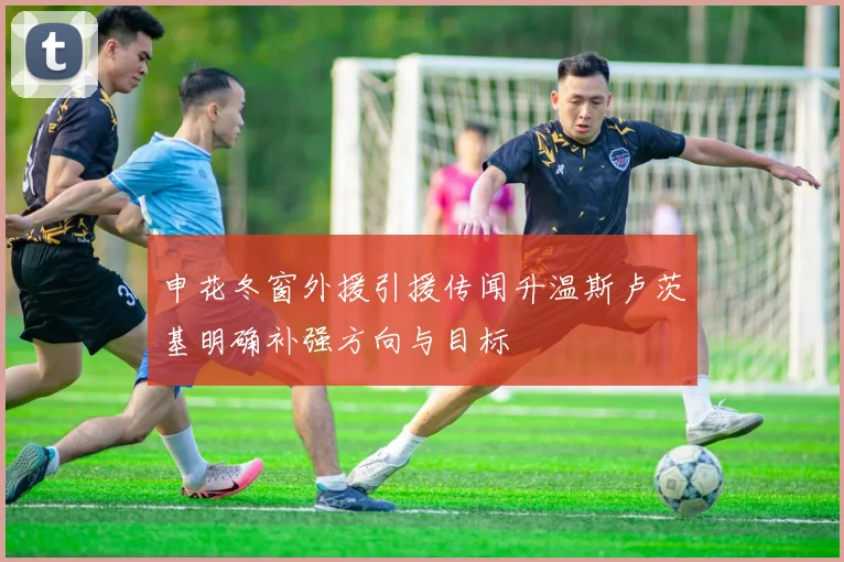 申花冬窗外援引援传闻升温斯卢茨基明确补强方向与目标