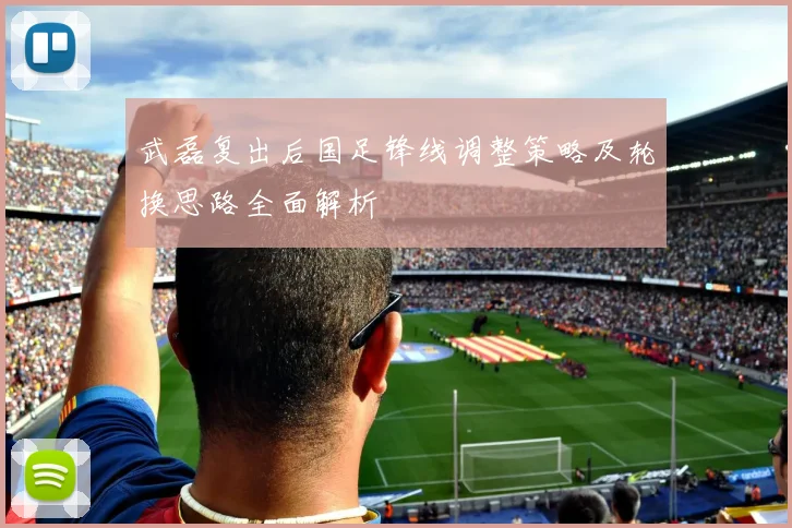 武磊复出后国足锋线调整策略及轮换思路全面解析