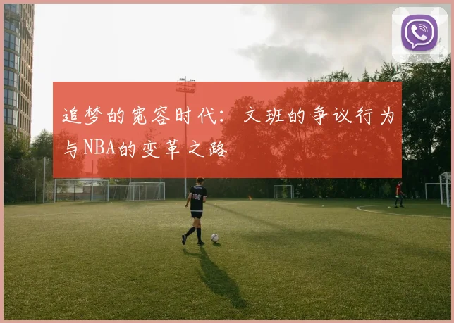 追梦的宽容时代：文班的争议行为与NBA的变革之路