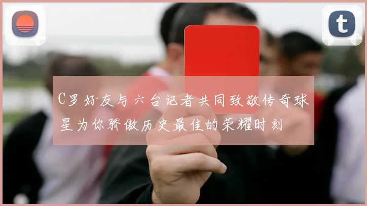 C罗好友与六台记者共同致敬传奇球星为你骄傲历史最佳的荣耀时刻