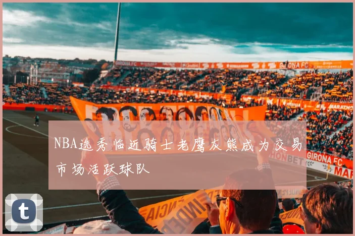 NBA选秀临近骑士老鹰灰熊成为交易市场活跃球队