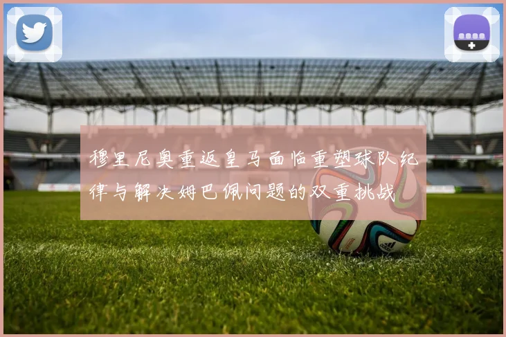 穆里尼奥重返皇马面临重塑球队纪律与解决姆巴佩问题的双重挑战