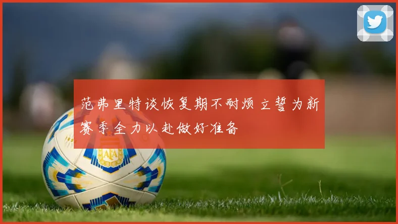 范弗里特谈恢复期不耐烦立誓为新赛季全力以赴做好准备
